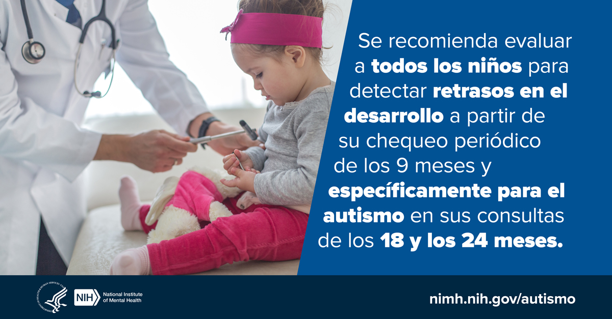 Se recomienda evaluar a todos los niños para detectar retrasos en el desarrollo a partir de su chequeo periódico de los 9 meses y específicamente para el autismo en sus consultas de los 18 y los 24 meses. nimh.nih.gov/autismo. Logotipos del HHS NIH. Instituto Nacional de la Salud Mental..