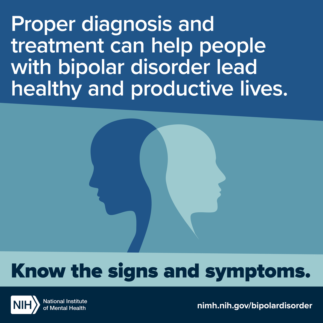 Proper diagnosis and treatment can help people with bipolar disorder lead healthy and productive lives. Know the signs and symptoms. nimh.nih.gov/bipolardisorder. NIH logo. National Institute of Mental Health.