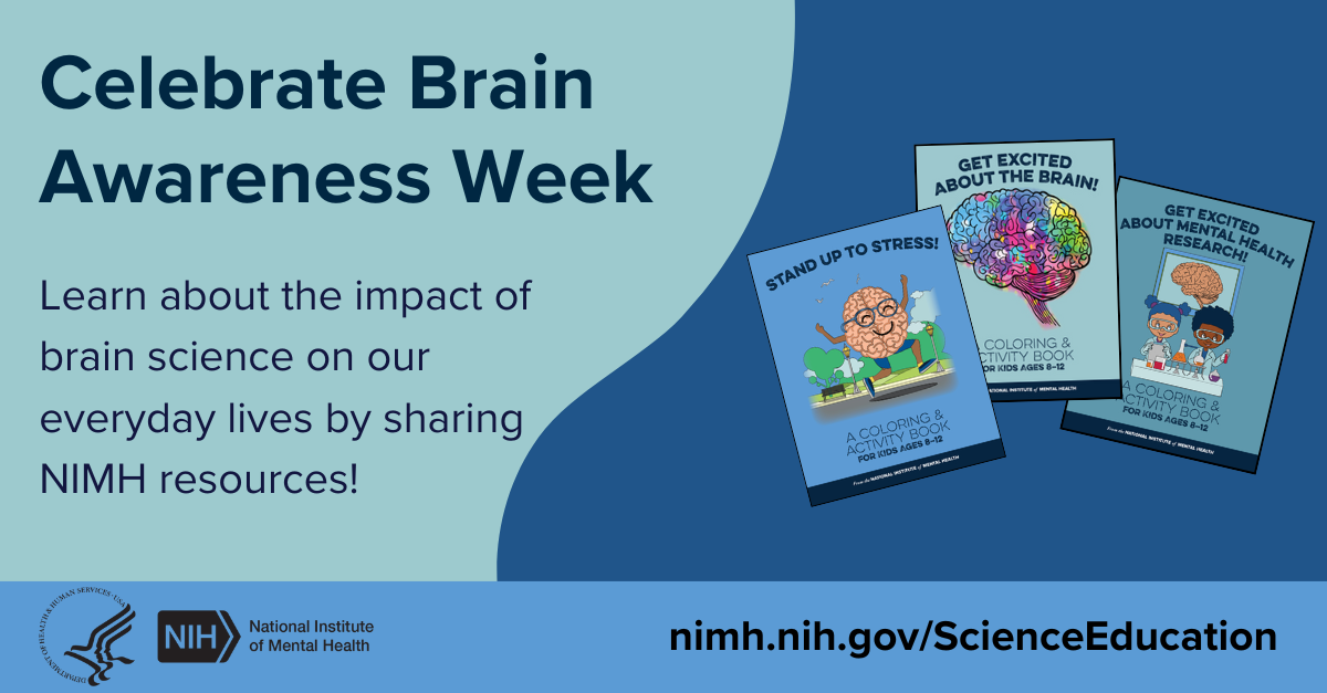 Celebrate Brain Awareness Week. Learn about the impact of brain science on our everyday lives by sharing NIMH resources! HHS NIH logos. National Institute of Mental Health. nimh.nih.gov/ScienceEducation. 