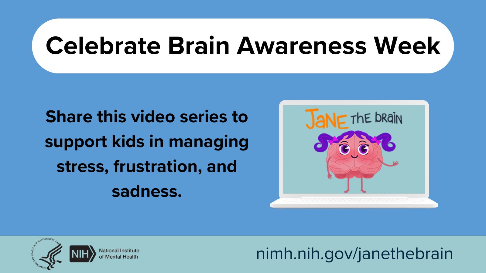 Celebrate Brain Awareness Week. Share this video series to support kids in managing stress, frustration, and sadness. Jane the Brain. HHS NIH logos. National Institute of Mental Health. nimh.nih.gov/janethebrain.  