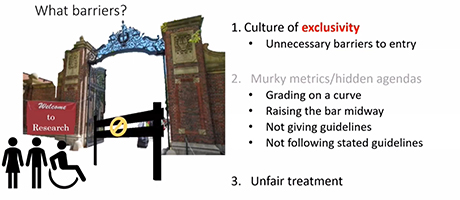 Barriers to entry in a research environment. It shows a gate with a sign "Welcome to Research" blocked by a barrier, and three main points listed on the right:  Culture of exclusivity: Highlighted by unnecessary barriers to entry. Murky metrics/hidden agendas: Issues include grading on a curve, raising the bar midway, not giving guidelines, and not following stated guidelines. Unfair treatment: Implicit barriers. Icons of people and a wheelchair user emphasize accessibility issues.